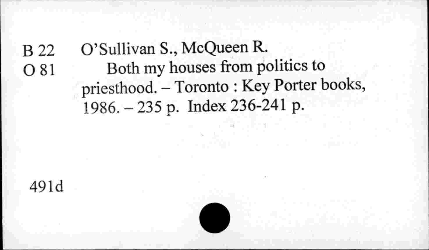 ﻿B 22 O’Sullivan S., McQueen R.
0 81 Both my houses from politics to priesthood. - Toronto : Key Porter books, 1986. - 235 p. Index 236-241 p.
491d